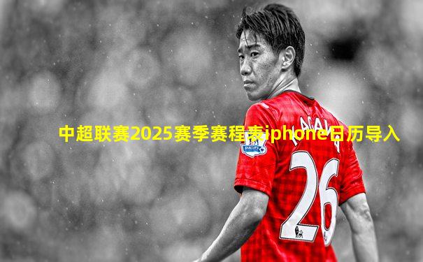 中超联赛2025赛季赛程表iphone日历导入
